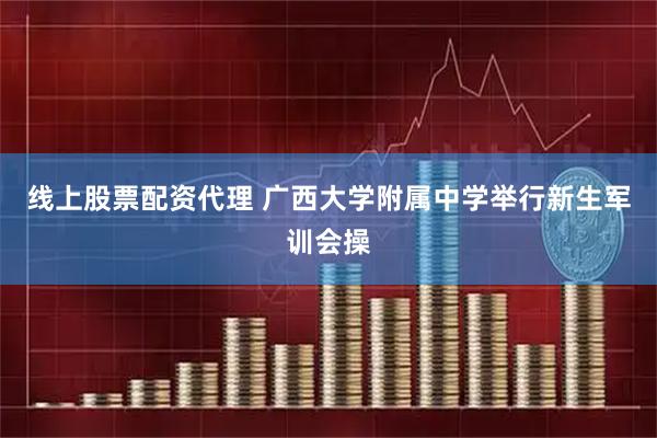 线上股票配资代理 广西大学附属中学举行新生军训会操