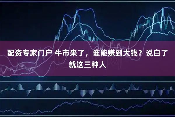 配资专家门户 牛市来了，谁能赚到大钱？说白了就这三种人