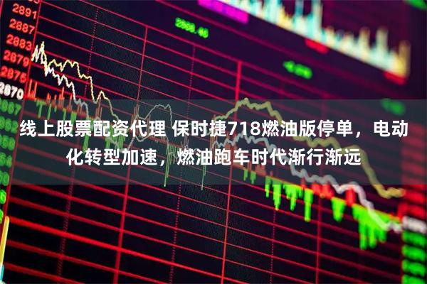 线上股票配资代理 保时捷718燃油版停单，电动化转型加速，燃油跑车时代渐行渐远