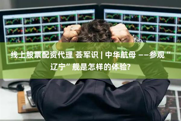 线上股票配资代理 荟军识 | 中华航母 ——参观“辽宁”舰是怎样的体验?
