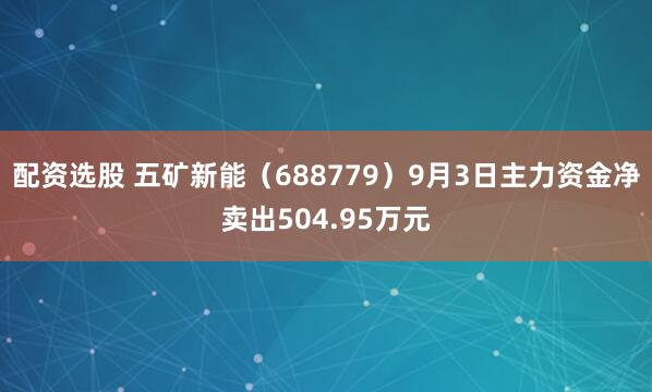 配资选股 五矿新能（688779）9月3日主力资金净卖出504.95万元
