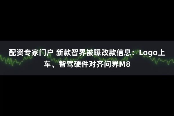 配资专家门户 新款智界被曝改款信息：Logo上车、智驾硬件对齐问界M8