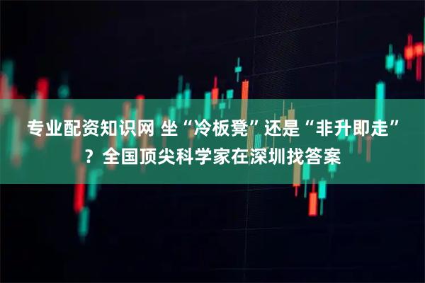 专业配资知识网 坐“冷板凳”还是“非升即走”？全国顶尖科学家在深圳找答案