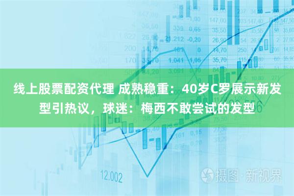 线上股票配资代理 成熟稳重：40岁C罗展示新发型引热议，球迷：梅西不敢尝试的发型