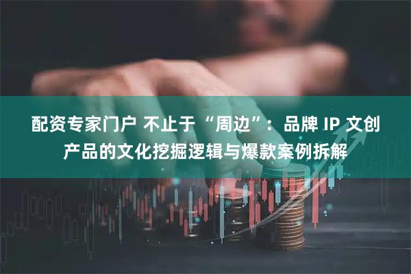 配资专家门户 不止于 “周边”：品牌 IP 文创产品的文化挖掘逻辑与爆款案例拆解