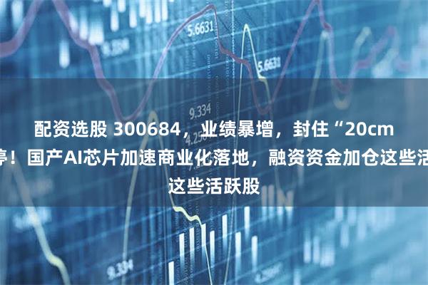 配资选股 300684，业绩暴增，封住“20cm”涨停！国产AI芯片加速商业化落地，融资资金加仓这些活跃股