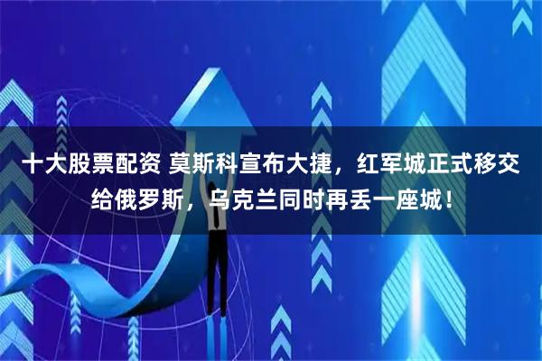 十大股票配资 莫斯科宣布大捷，红军城正式移交给俄罗斯，乌克兰同时再丢一座城！