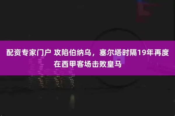配资专家门户 攻陷伯纳乌，塞尔塔时隔19年再度在西甲客场击败皇马
