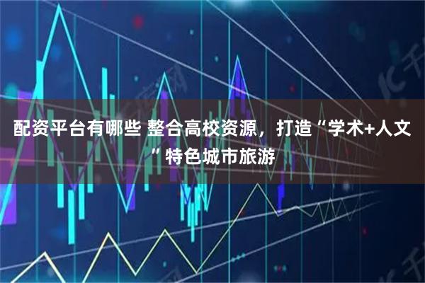 配资平台有哪些 整合高校资源，打造“学术+人文”特色城市旅游