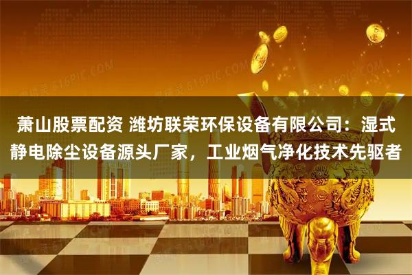 萧山股票配资 潍坊联荣环保设备有限公司：湿式静电除尘设备源头厂家，工业烟气净化技术先驱者
