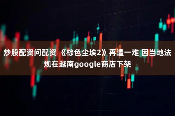 炒股配资问配资 《棕色尘埃2》再遭一难 因当地法规在越南google商店下架