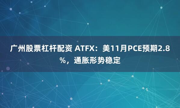 广州股票杠杆配资 ATFX：美11月PCE预期2.8%，通胀形势稳定