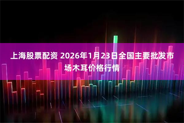 上海股票配资 2026年1月23日全国主要批发市场木耳价格行情