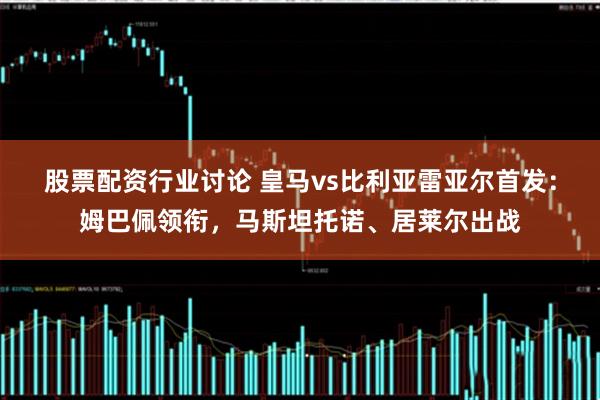 股票配资行业讨论 皇马vs比利亚雷亚尔首发：姆巴佩领衔，马斯坦托诺、居莱尔出战