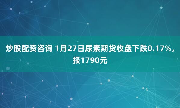 炒股配资咨询 1月27日尿素期货收盘下跌0.17%，报1790元