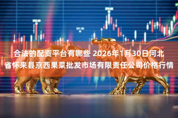 合法的配资平台有哪些 2026年1月30日河北省怀来县京西果菜批发市场有限责任公司价格行情