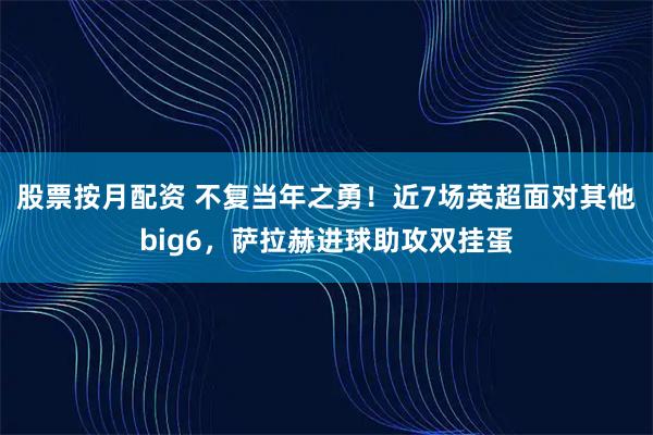 股票按月配资 不复当年之勇！近7场英超面对其他big6，萨拉赫进球助攻双挂蛋