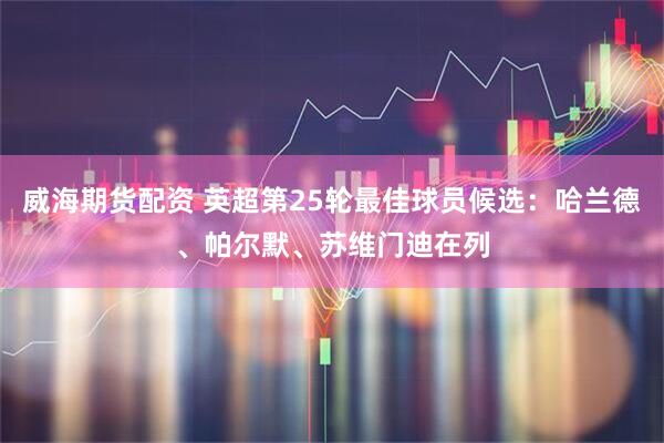 威海期货配资 英超第25轮最佳球员候选：哈兰德、帕尔默、苏维门迪在列
