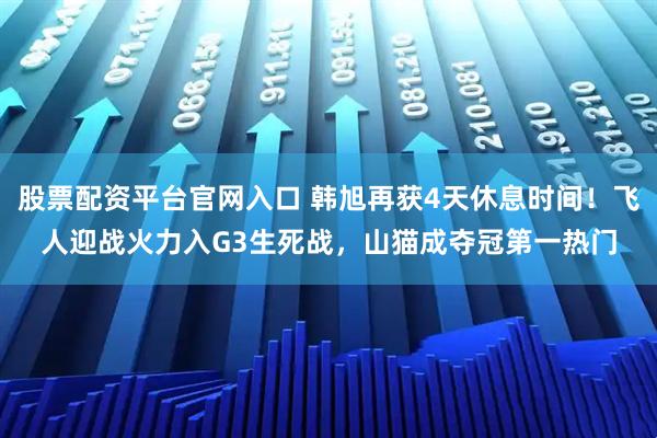 股票配资平台官网入口 韩旭再获4天休息时间！飞人迎战火力入G3生死战，山猫成夺冠第一热门