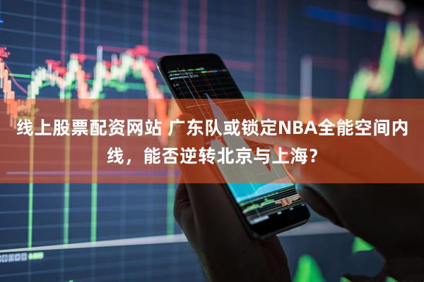 线上股票配资网站 广东队或锁定NBA全能空间内线，能否逆转北京与上海？