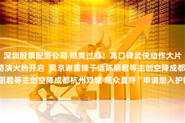 深圳股票配资公司 燃爽过瘾！高口碑武侠动作大片《镖人》“镖送福来”路演火热开启  吴京谢霆锋于适陈丽君等主创空降成都杭州双城 观众直呼“申请加入护镖小队”