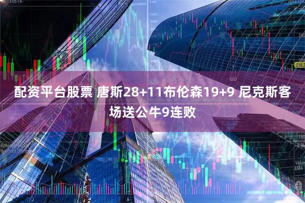 配资平台股票 唐斯28+11布伦森19+9 尼克斯客场送公牛9连败