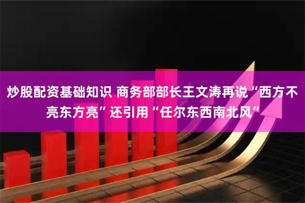 炒股配资基础知识 商务部部长王文涛再说“西方不亮东方亮”还引用“任尔东西南北风”
