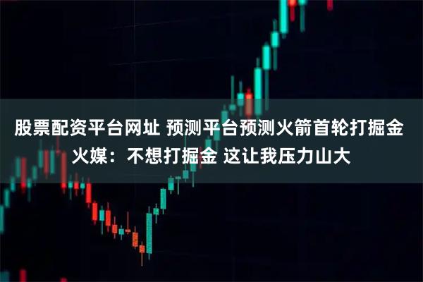股票配资平台网址 预测平台预测火箭首轮打掘金 火媒：不想打掘金 这让我压力山大