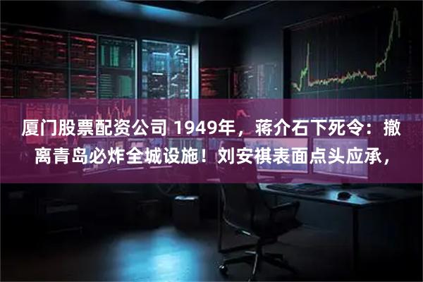 厦门股票配资公司 1949年，蒋介石下死令：撤离青岛必炸全城设施！刘安祺表面点头应承，