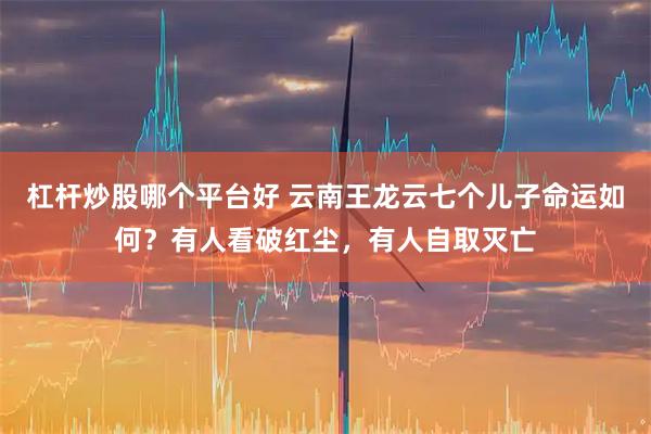 杠杆炒股哪个平台好 云南王龙云七个儿子命运如何？有人看破红尘，有人自取灭亡