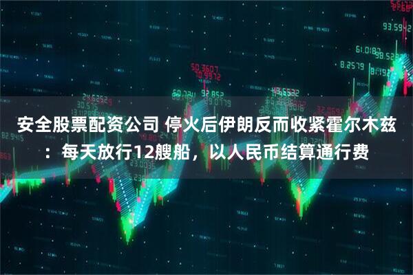 安全股票配资公司 停火后伊朗反而收紧霍尔木兹：每天放行12艘船，以人民币结算通行费