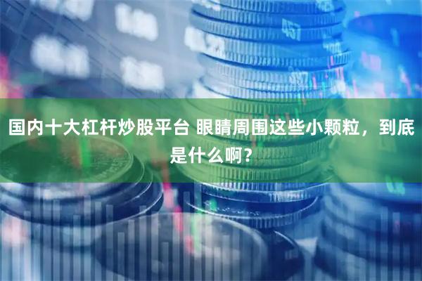 国内十大杠杆炒股平台 眼睛周围这些小颗粒，到底是什么啊？