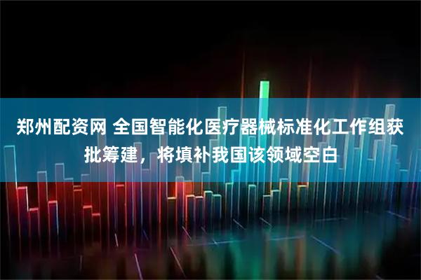 郑州配资网 全国智能化医疗器械标准化工作组获批筹建，将填补我国该领域空白