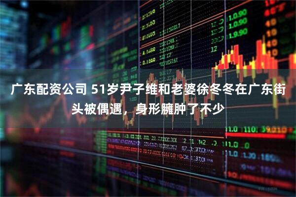 广东配资公司 51岁尹子维和老婆徐冬冬在广东街头被偶遇，身形臃肿了不少