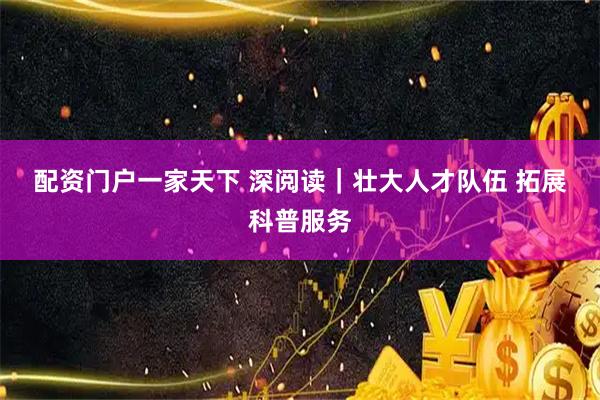 配资门户一家天下 深阅读｜壮大人才队伍 拓展科普服务