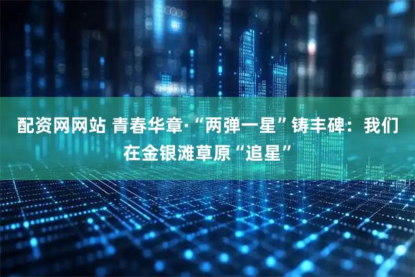 配资网网站 青春华章·“两弹一星”铸丰碑：我们在金银滩草原“追星”