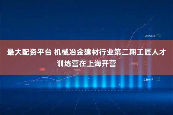 最大配资平台 机械冶金建材行业第二期工匠人才训练营在上海开营