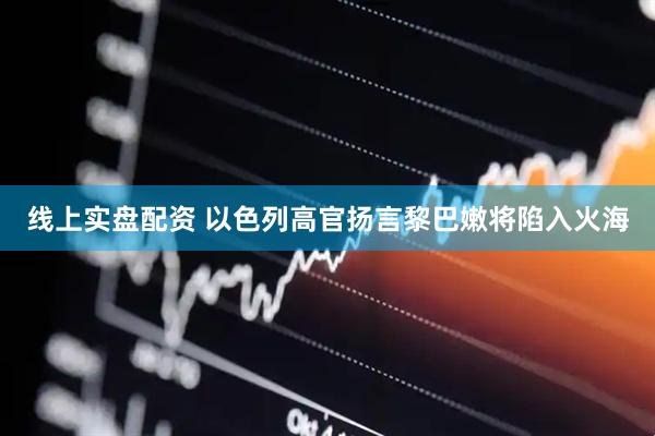 线上实盘配资 以色列高官扬言黎巴嫩将陷入火海