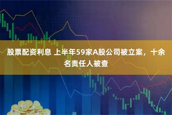 股票配资利息 上半年59家A股公司被立案，十余名责任人被查