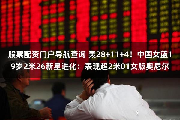 股票配资门户导航查询 轰28+11+4！中国女篮19岁2米26新星进化：表现超2米01女版奥尼尔