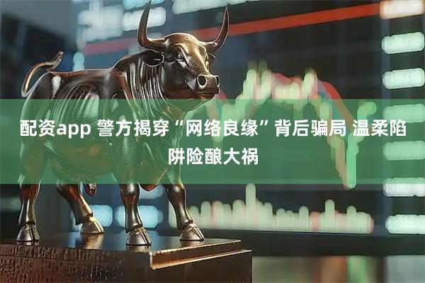 配资app 警方揭穿“网络良缘”背后骗局 温柔陷阱险酿大祸